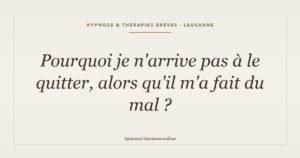 Question : pourquoi je n'arrive pas à le quitter, alors qu'il m'a fait du mal ?